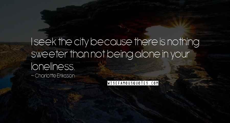 Charlotte Eriksson Quotes: I seek the city because there is nothing sweeter than not being alone in your loneliness.