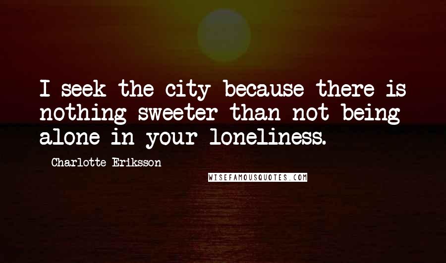 Charlotte Eriksson Quotes: I seek the city because there is nothing sweeter than not being alone in your loneliness.