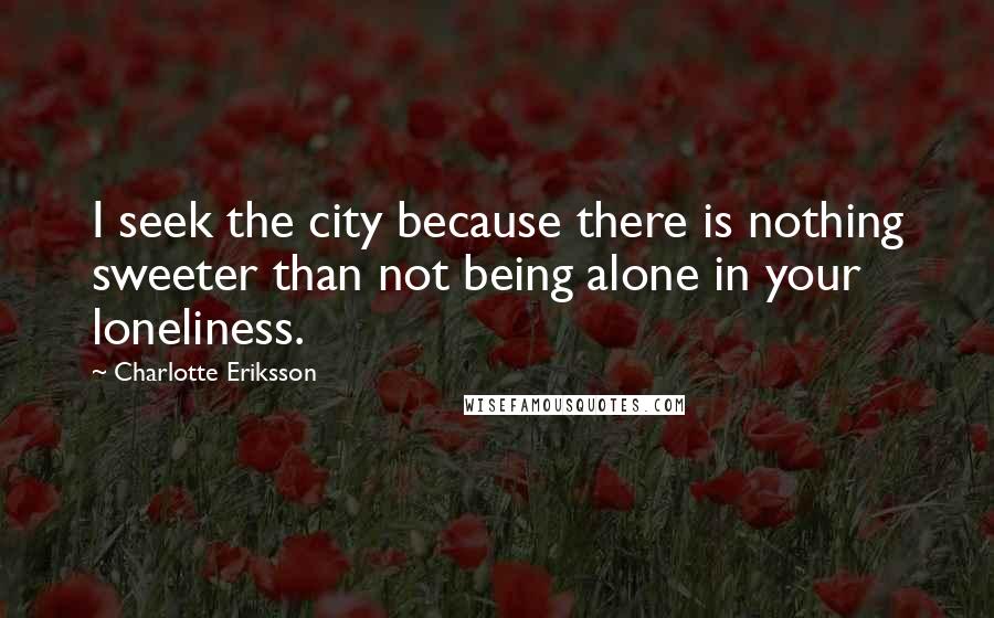 Charlotte Eriksson Quotes: I seek the city because there is nothing sweeter than not being alone in your loneliness.