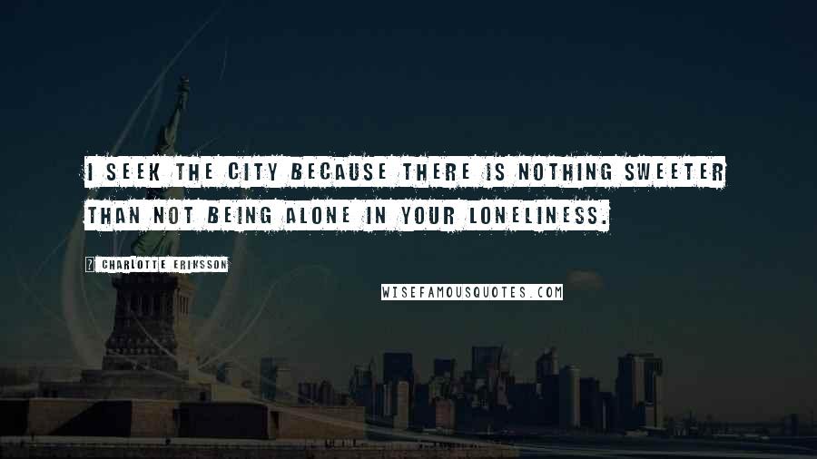 Charlotte Eriksson Quotes: I seek the city because there is nothing sweeter than not being alone in your loneliness.