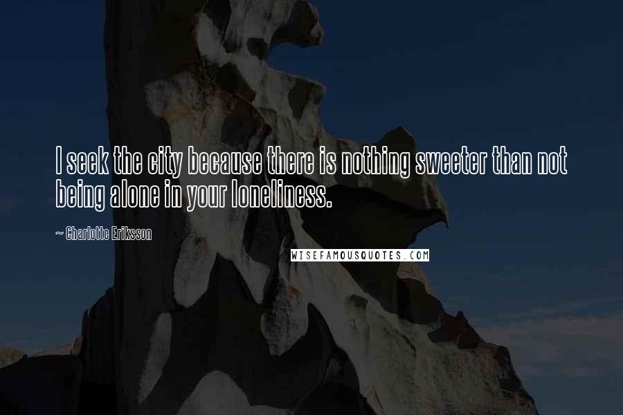 Charlotte Eriksson Quotes: I seek the city because there is nothing sweeter than not being alone in your loneliness.