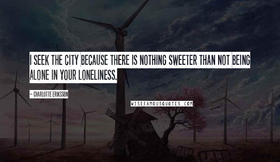 Charlotte Eriksson Quotes: I seek the city because there is nothing sweeter than not being alone in your loneliness.