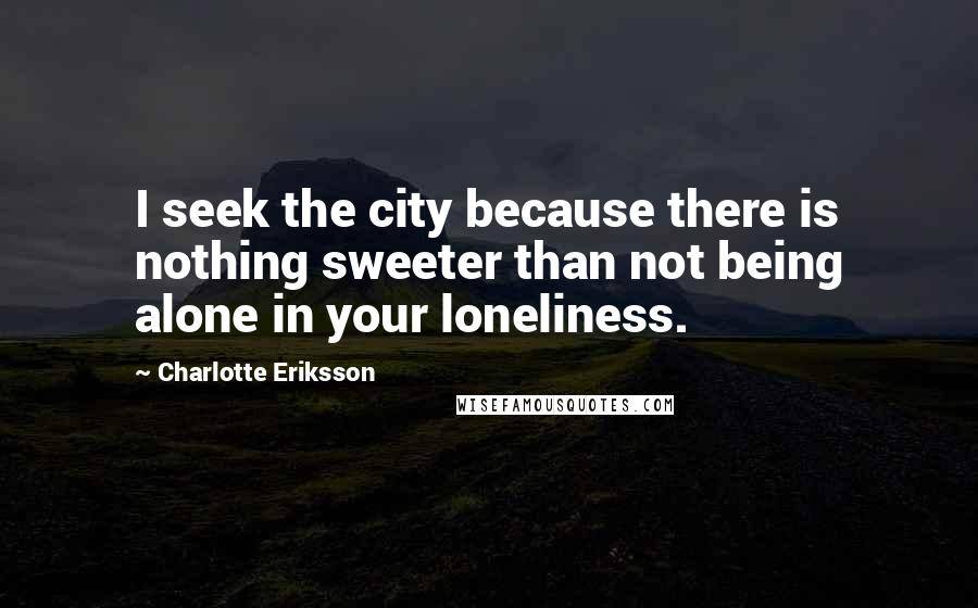 Charlotte Eriksson Quotes: I seek the city because there is nothing sweeter than not being alone in your loneliness.