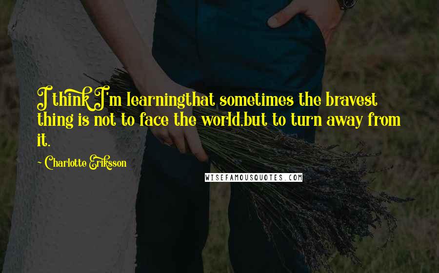 Charlotte Eriksson Quotes: I think I'm learningthat sometimes the bravest thing is not to face the world,but to turn away from it.