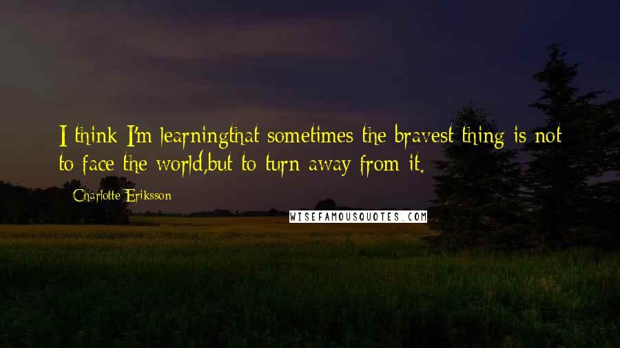Charlotte Eriksson Quotes: I think I'm learningthat sometimes the bravest thing is not to face the world,but to turn away from it.