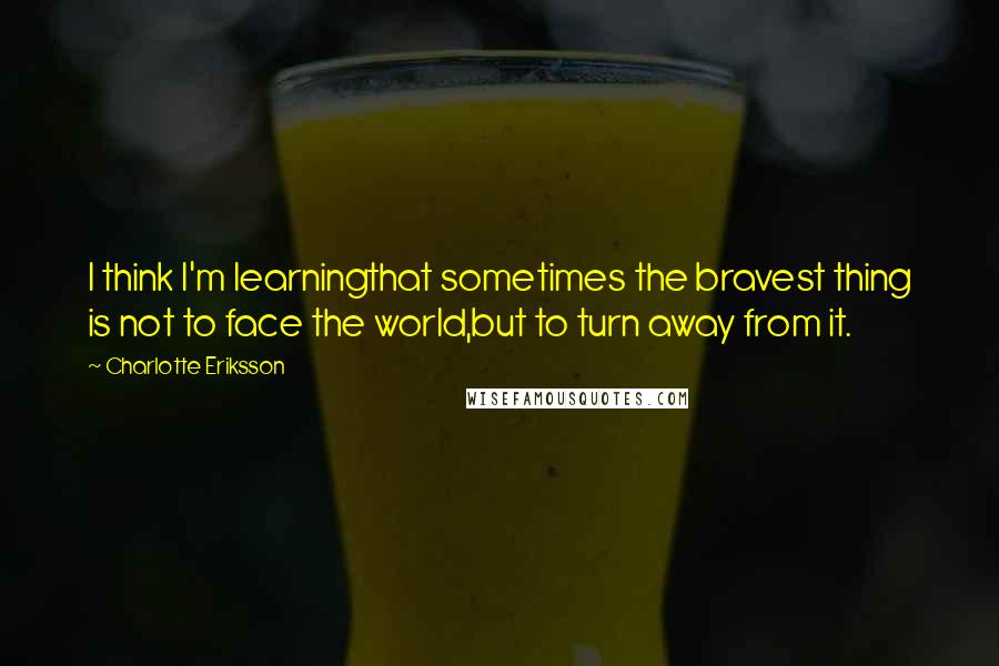 Charlotte Eriksson Quotes: I think I'm learningthat sometimes the bravest thing is not to face the world,but to turn away from it.