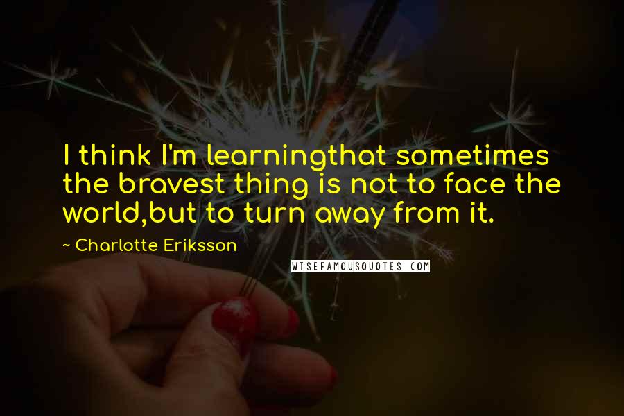 Charlotte Eriksson Quotes: I think I'm learningthat sometimes the bravest thing is not to face the world,but to turn away from it.