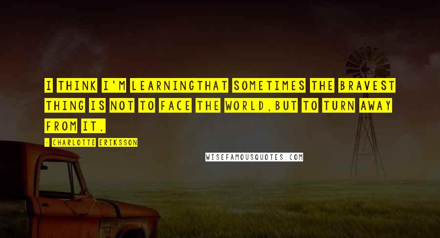 Charlotte Eriksson Quotes: I think I'm learningthat sometimes the bravest thing is not to face the world,but to turn away from it.