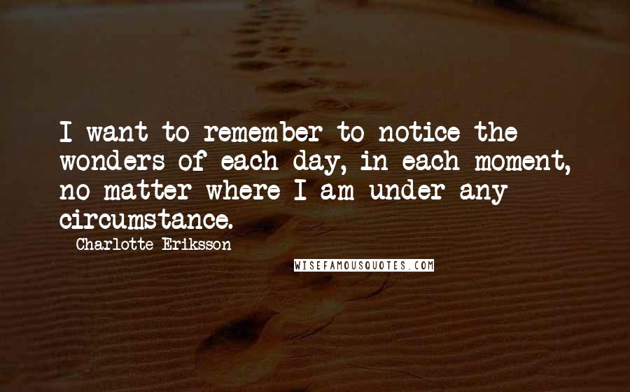 Charlotte Eriksson Quotes: I want to remember to notice the wonders of each day, in each moment, no matter where I am under any circumstance.