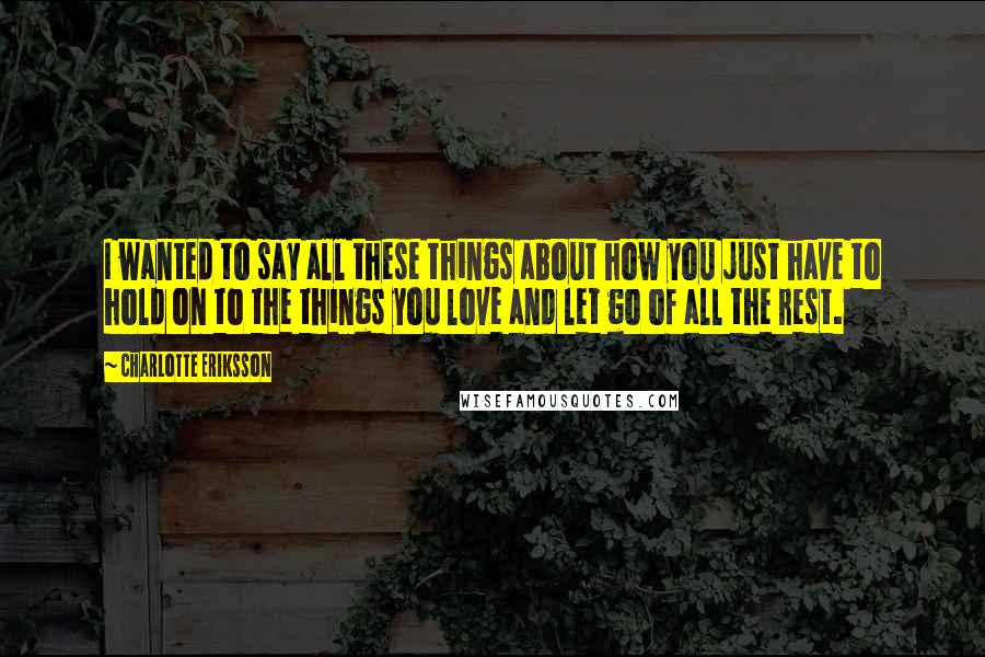 Charlotte Eriksson Quotes: I wanted to say all these things about how you just have to hold on to the things you love and let go of all the rest.