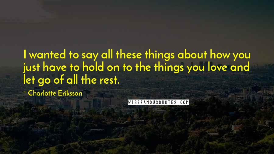 Charlotte Eriksson Quotes: I wanted to say all these things about how you just have to hold on to the things you love and let go of all the rest.