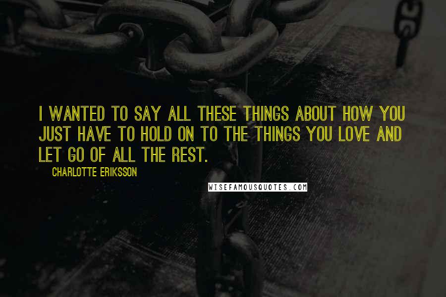 Charlotte Eriksson Quotes: I wanted to say all these things about how you just have to hold on to the things you love and let go of all the rest.