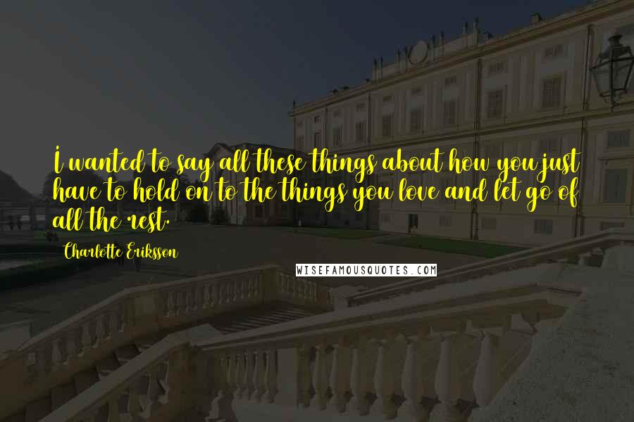 Charlotte Eriksson Quotes: I wanted to say all these things about how you just have to hold on to the things you love and let go of all the rest.