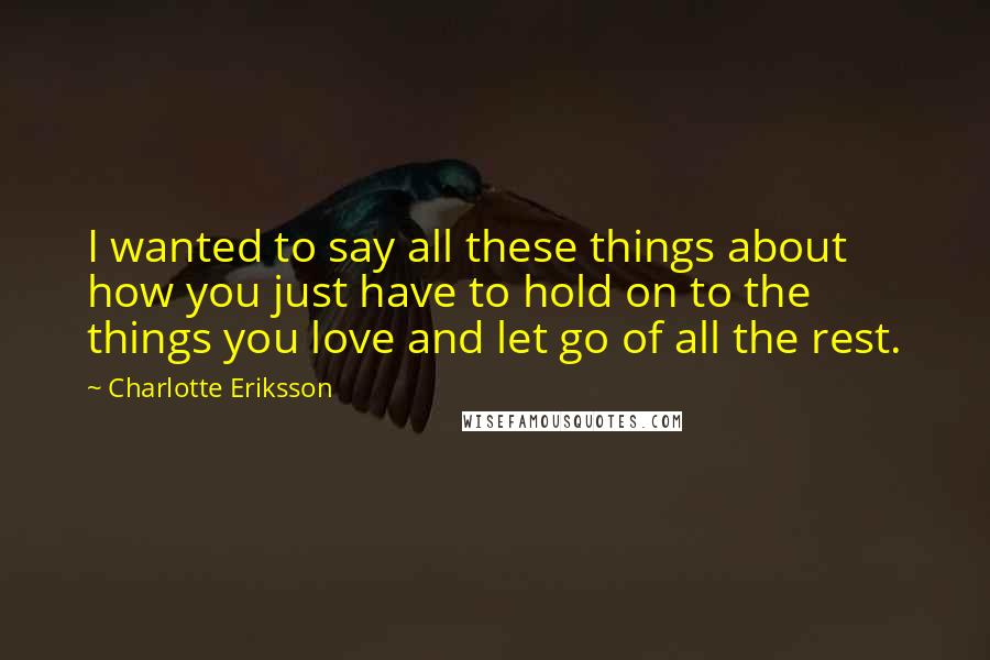 Charlotte Eriksson Quotes: I wanted to say all these things about how you just have to hold on to the things you love and let go of all the rest.