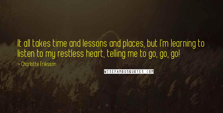 Charlotte Eriksson Quotes: It all takes time and lessons and places, but I'm learning to listen to my restless heart, telling me to go, go, go!