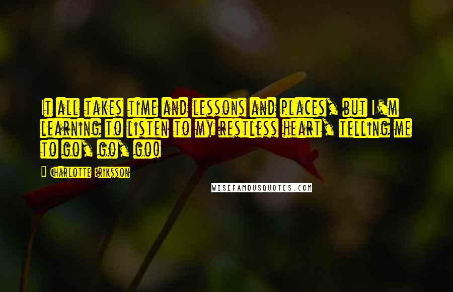 Charlotte Eriksson Quotes: It all takes time and lessons and places, but I'm learning to listen to my restless heart, telling me to go, go, go!