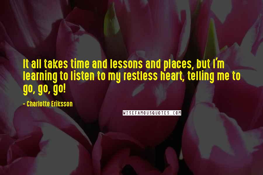 Charlotte Eriksson Quotes: It all takes time and lessons and places, but I'm learning to listen to my restless heart, telling me to go, go, go!