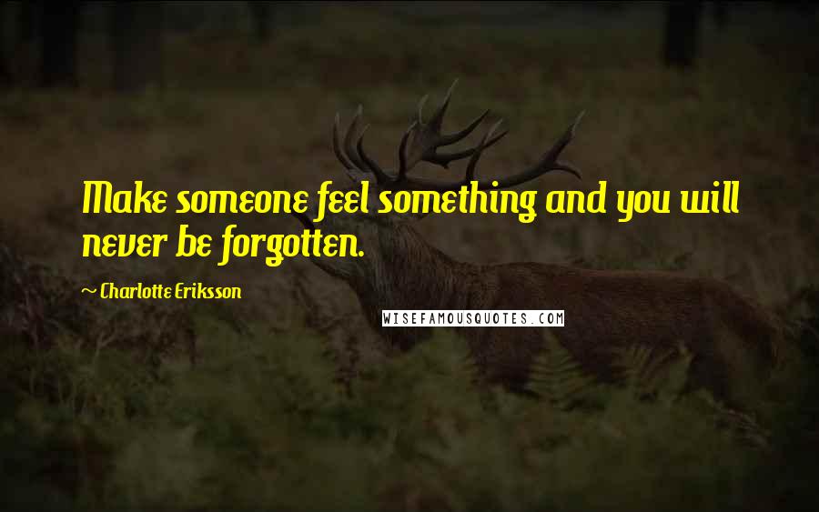 Charlotte Eriksson Quotes: Make someone feel something and you will never be forgotten.