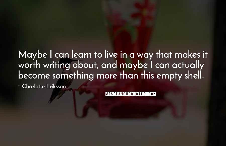 Charlotte Eriksson Quotes: Maybe I can learn to live in a way that makes it worth writing about, and maybe I can actually become something more than this empty shell.
