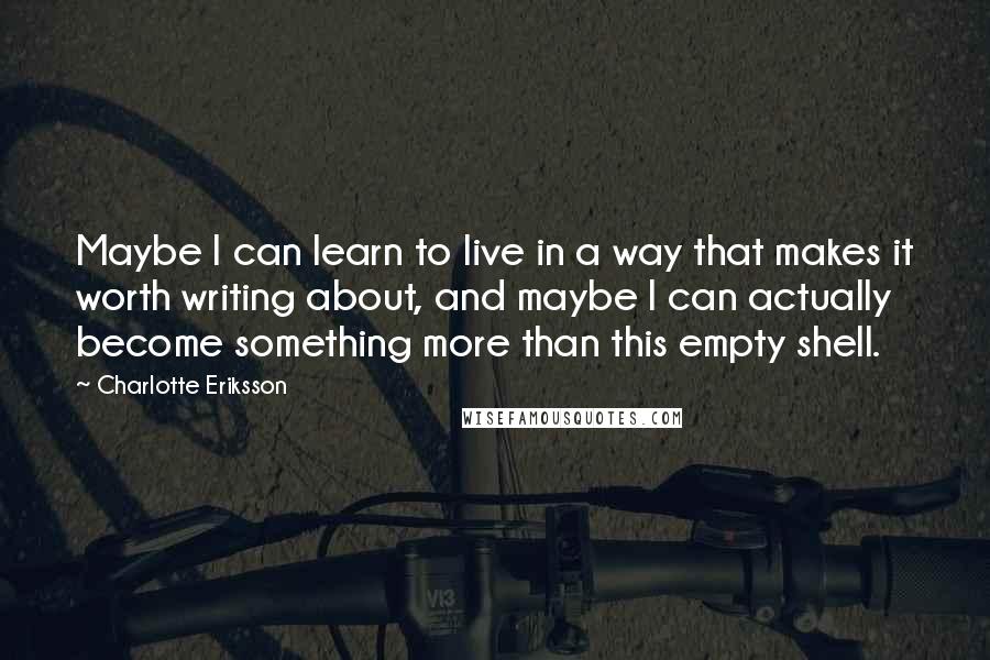 Charlotte Eriksson Quotes: Maybe I can learn to live in a way that makes it worth writing about, and maybe I can actually become something more than this empty shell.