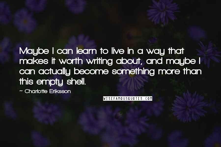 Charlotte Eriksson Quotes: Maybe I can learn to live in a way that makes it worth writing about, and maybe I can actually become something more than this empty shell.
