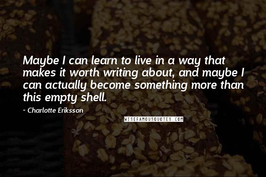 Charlotte Eriksson Quotes: Maybe I can learn to live in a way that makes it worth writing about, and maybe I can actually become something more than this empty shell.