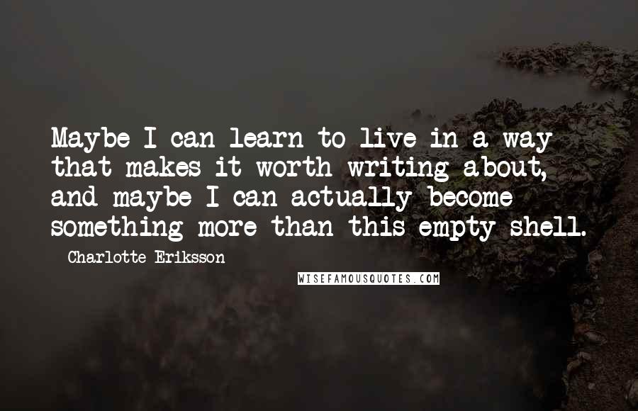 Charlotte Eriksson Quotes: Maybe I can learn to live in a way that makes it worth writing about, and maybe I can actually become something more than this empty shell.