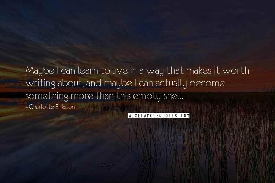 Charlotte Eriksson Quotes: Maybe I can learn to live in a way that makes it worth writing about, and maybe I can actually become something more than this empty shell.