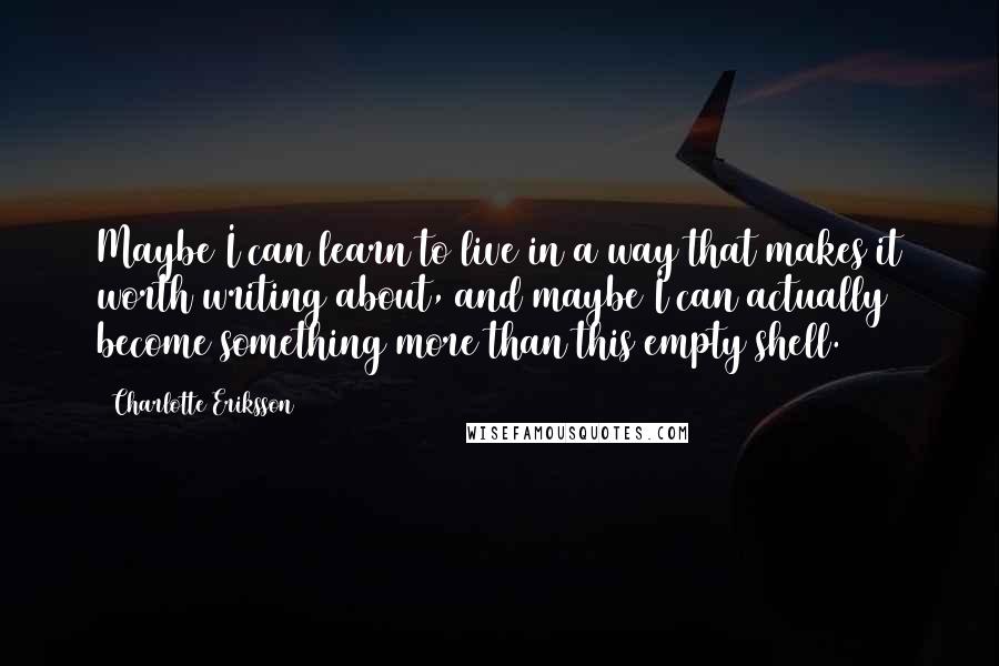 Charlotte Eriksson Quotes: Maybe I can learn to live in a way that makes it worth writing about, and maybe I can actually become something more than this empty shell.