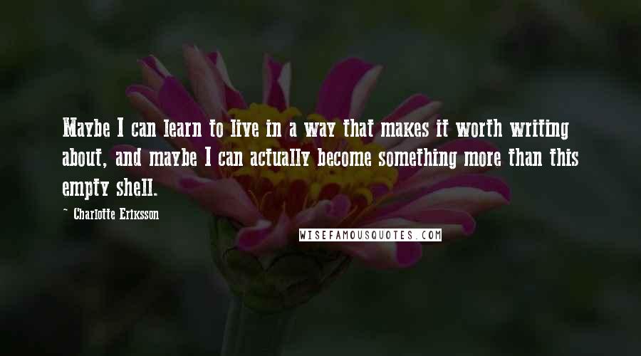 Charlotte Eriksson Quotes: Maybe I can learn to live in a way that makes it worth writing about, and maybe I can actually become something more than this empty shell.