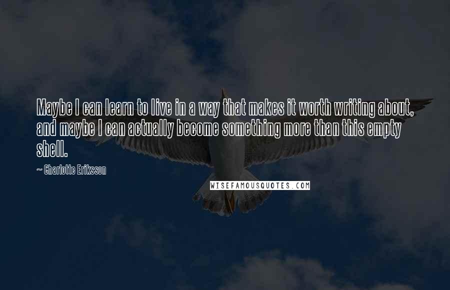 Charlotte Eriksson Quotes: Maybe I can learn to live in a way that makes it worth writing about, and maybe I can actually become something more than this empty shell.