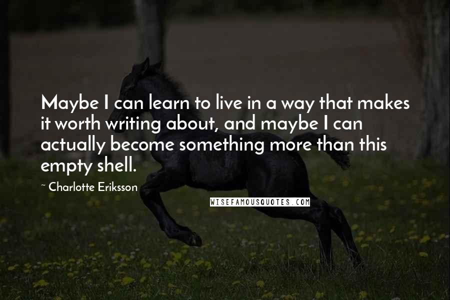 Charlotte Eriksson Quotes: Maybe I can learn to live in a way that makes it worth writing about, and maybe I can actually become something more than this empty shell.