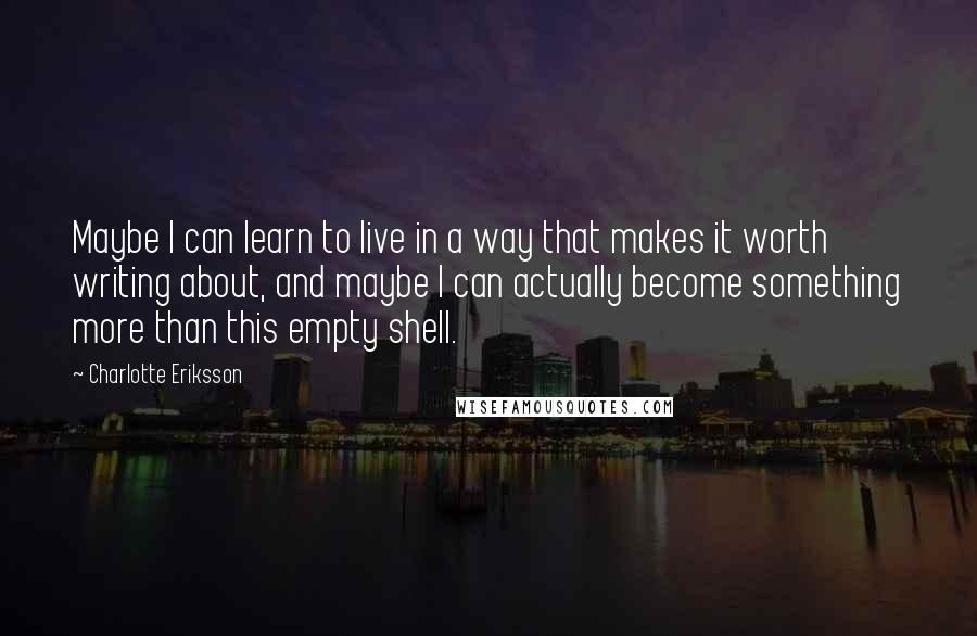 Charlotte Eriksson Quotes: Maybe I can learn to live in a way that makes it worth writing about, and maybe I can actually become something more than this empty shell.