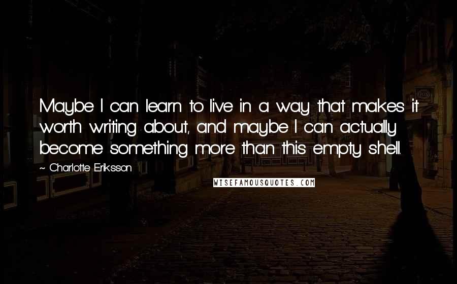 Charlotte Eriksson Quotes: Maybe I can learn to live in a way that makes it worth writing about, and maybe I can actually become something more than this empty shell.
