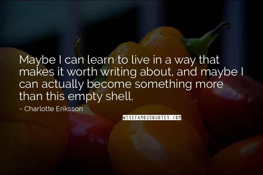 Charlotte Eriksson Quotes: Maybe I can learn to live in a way that makes it worth writing about, and maybe I can actually become something more than this empty shell.