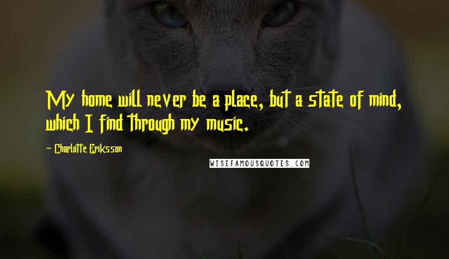 Charlotte Eriksson Quotes: My home will never be a place, but a state of mind, which I find through my music.