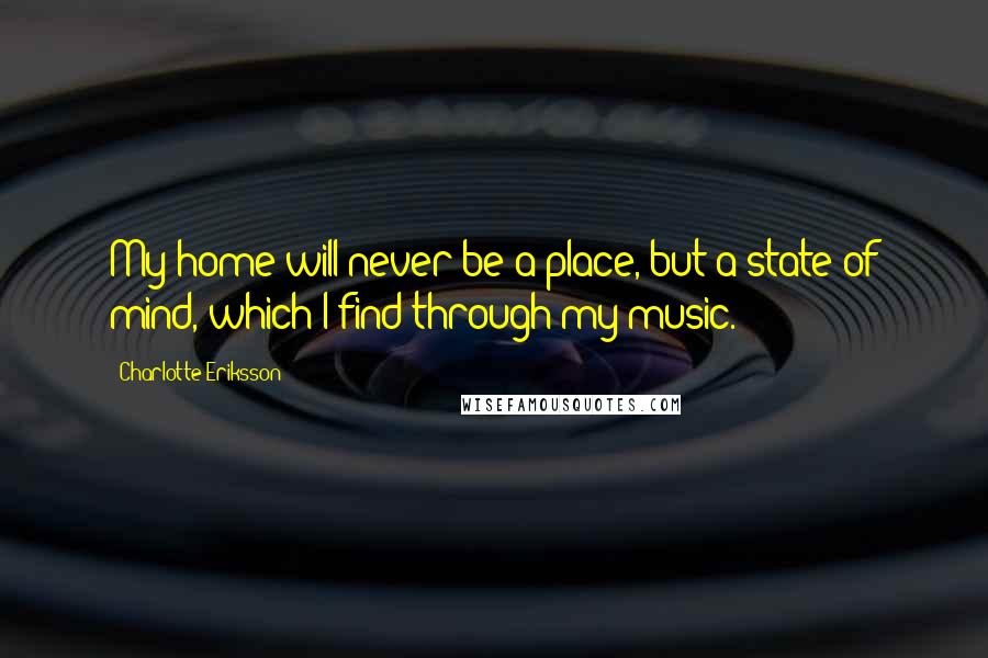 Charlotte Eriksson Quotes: My home will never be a place, but a state of mind, which I find through my music.