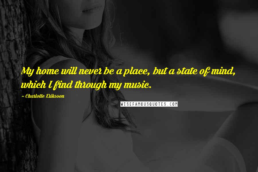 Charlotte Eriksson Quotes: My home will never be a place, but a state of mind, which I find through my music.