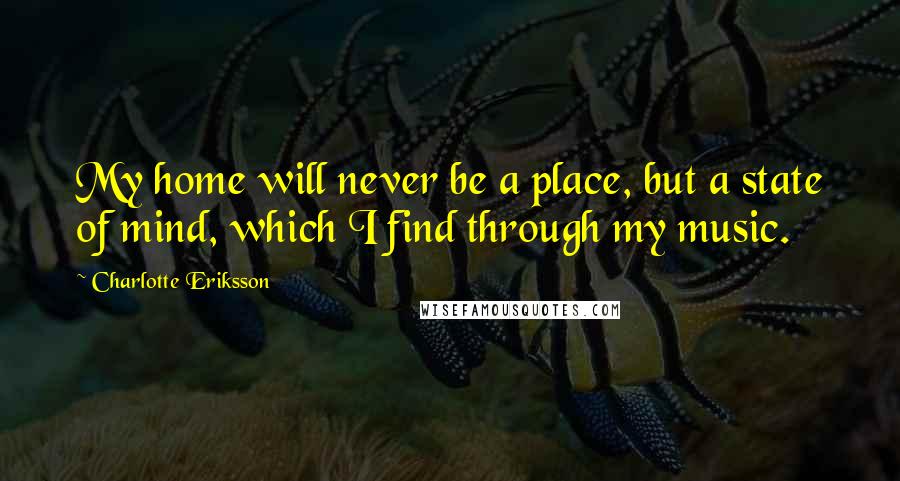 Charlotte Eriksson Quotes: My home will never be a place, but a state of mind, which I find through my music.