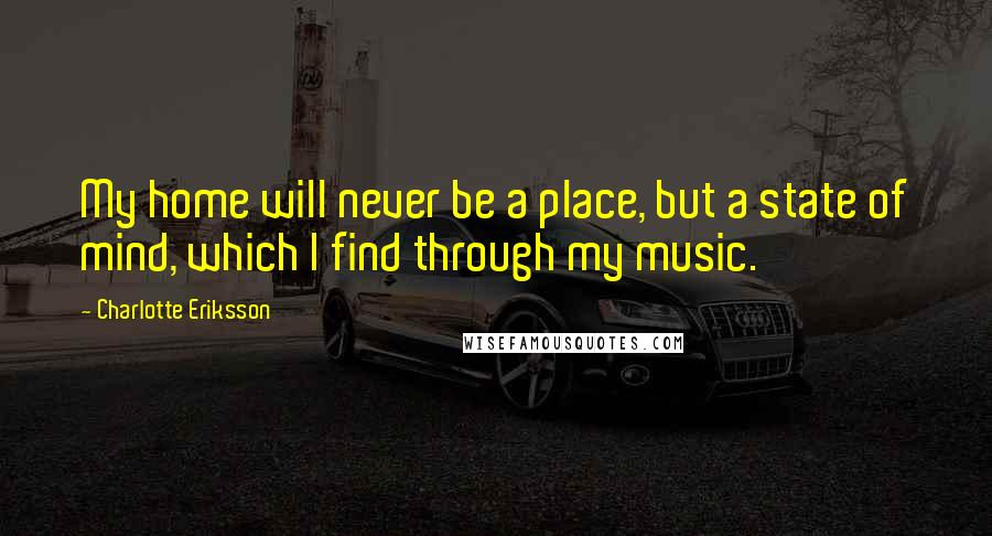 Charlotte Eriksson Quotes: My home will never be a place, but a state of mind, which I find through my music.