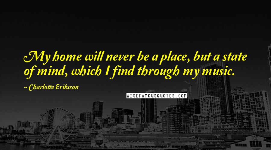 Charlotte Eriksson Quotes: My home will never be a place, but a state of mind, which I find through my music.