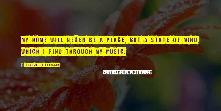 Charlotte Eriksson Quotes: My home will never be a place, but a state of mind, which I find through my music.