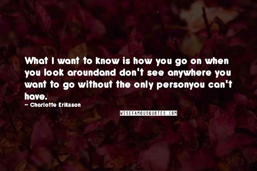 Charlotte Eriksson Quotes: What I want to know is how you go on when you look aroundand don't see anywhere you want to go without the only personyou can't have.