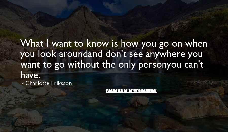 Charlotte Eriksson Quotes: What I want to know is how you go on when you look aroundand don't see anywhere you want to go without the only personyou can't have.