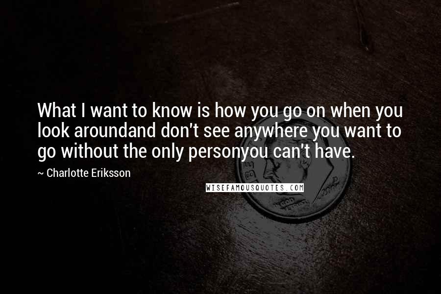 Charlotte Eriksson Quotes: What I want to know is how you go on when you look aroundand don't see anywhere you want to go without the only personyou can't have.