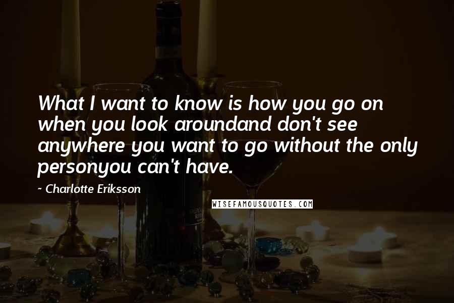 Charlotte Eriksson Quotes: What I want to know is how you go on when you look aroundand don't see anywhere you want to go without the only personyou can't have.