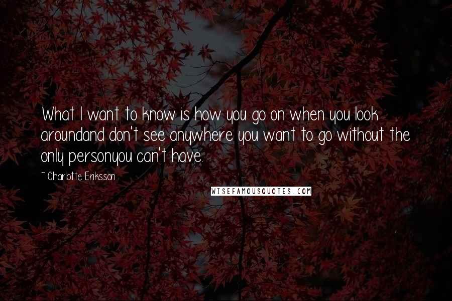 Charlotte Eriksson Quotes: What I want to know is how you go on when you look aroundand don't see anywhere you want to go without the only personyou can't have.
