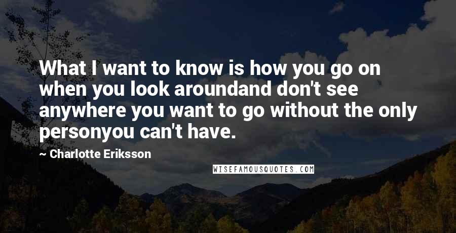 Charlotte Eriksson Quotes: What I want to know is how you go on when you look aroundand don't see anywhere you want to go without the only personyou can't have.