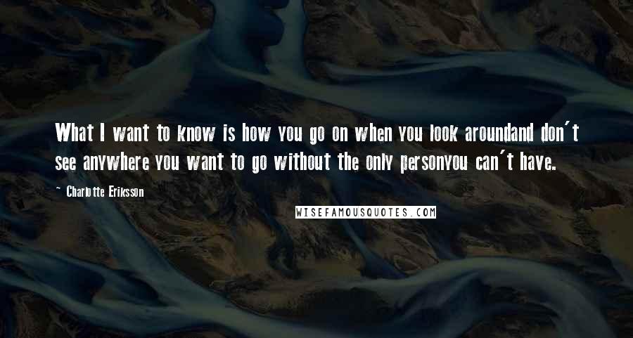 Charlotte Eriksson Quotes: What I want to know is how you go on when you look aroundand don't see anywhere you want to go without the only personyou can't have.