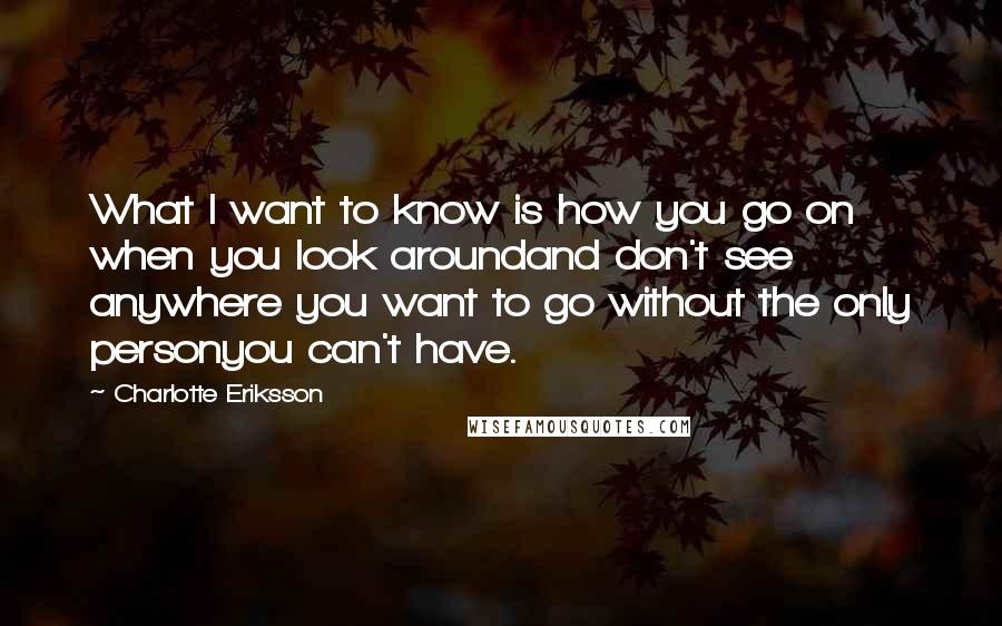 Charlotte Eriksson Quotes: What I want to know is how you go on when you look aroundand don't see anywhere you want to go without the only personyou can't have.